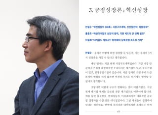 안철수 “혁신성장의 3대축 : 시장구조개혁, 신산업전략, 북방경제”
홍종호 “혁신이야말로 성장의 동력, 각종 제도의 큰 변혁 필요”
이철희 “대기업도 개성공단 참여해야 남북경협 목소리 커져”
안철수 : 우리가 어떻게 하면 성장할 수 있는가. 저는 우리가 3가
지 성장축을 가질 수 있다고 생각합니다.
제일 먼저는 지금 현재 시장구조개혁입니다. 지금 가장 단
순하고 거칠게 표현하자면 우리나라는 대기업이 있고, 중소기업
이 있고, 신생창업기업이 있습니다. 지금 상태로 가면 우리가 근
본적인 변화를 하지 않으면 여전히 우리는 위기에서 벗어날 수
없다고 생각합니다.
그렇다면 어떻게 구조가 변화되는 것이 바람직한가. 지금
현재 대기업 체제는 글로벌 전문 대기업으로 바뀌어야 합니다.
예를 들면 삼성전자, 현대자동차, 아모레퍼시픽 대표적인 글로
벌 경쟁력을 가진 전문 대기업입니다. 그런 체제들이 경쟁력이
있다는 것인데요. 반면에 우리나라 내부에서만 존재하는 아까
3. 공정성장론 : 혁신성장
xiii
 