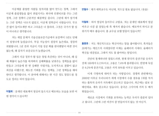 이공계를 졸업한 사람들 일자리를 많이 만드는 정책, 그래서
이공계 졸업생들을 많이 취업시키는 회사에 인센티브를 주는 그런
정책, 그런 정책이 근본적인 해결책일 겁니다. 그런데 제가 알기에
는 그런 정책은 나오지 않았고, 이공계 장학금이 나왔습니다. 무조
건 많이 들어오게만 하고 그다음은 나 몰라라. 그것은 국가가 할 일
이 아니라고 생각합니다.
저는 제일 문제가 기술신용보증기금에서 보증액이 1년도 안돼
서 엄청나게 늘었습니다. 부실 가능성이 굉장히 높은데요. 굉장히
위험합니다. 1년 전과 지금이 기업 성공 확률 펀더멘탈이 바뀐 것이
없는데, 왜 갑자기 보증규모가 늘겠습니까.
그래서 지금 정부가 할 일은 창업 촉진하는 것이 아니라, 왜 실
패 확률이 높은가를 따져봐서 실패확률을 낮춰주는 정책들을 많이
만들고 그다음에 한 번 실패한 사업가들, 도덕적으로 결함이 없고
최선을 다했으면, 재도전 기회를 주는 정책들, 그런 정책들을 해야
한다고 생각합니다. 이 분야에 대해서는 한 시간 정도 말씀드릴 정
도로 정리는 되어 있습니다.
이철희 : 문재인 대표께서 열심히 들으시고 메모하는 모습을 보면 어
떤 생각이 드십니까?
안철수 : 제가 대학교수도 아닌데, 적으실 필요 없습니다. (웃음)
이철희 : 와서 열심히 들어주니 고맙죠. 저는 문재인 대표께서 얼굴
비추고 나갈 줄 알았는데 쭉 계셔서 좋습니다. 메모까지 하시고 분
위기가 매우 좋습니다. 홍 교수님 보탤 말씀이 있습니까?
홍종호 : 저도 개인적으로는 혁신이라는 말을 좋아합니다. 혹자들은
20세기는 케인즈의 시대였다면 이제는 슘페터의 시대다. 슘페터가
혁신을 내걸었죠. 그래서 저도 참 좋아하는 말입니다.
간단히 통계하나만 말씀드리면, 현재 한국의 중견기업 숫자가
전체 100에서 0.15%이고, 고용은 7.4%에 불과합니다. 반면에 독일
은 8.2%에 중견기업, 고용은 거의 30%를 이루고 있습니다.
이게 극명하게 대비가 되는 사항입니다. 경쟁력 관련해서는
2000년 이후로 우리나라가 세계 시장에서 수출 점유율 1위를 차지
하는 품목의 숫자가 지속해서 감소하고 있습니다. 최근에는 답보 상
태인데요. 계속 감소하고 있습니다. 중국은 그사이에 거의 두 배가
뛰었습니다.
새로운 시장에서 기회를 포착하는 능력은 우리가 충분히 있다
고 봅니다. 그런데 그런 여건이 잘 만들어지지 않는 것 아닌가.
xv
 