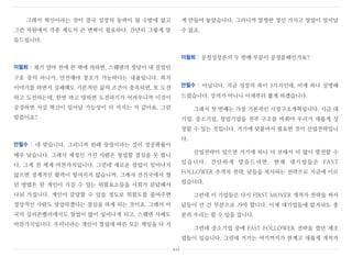 그래서 혁신이라는 것이 결국 성장의 동력이 될 수밖에 없고
그런 차원에서 각종 제도의 큰 변혁이 필요하다. 간단히 그렇게 말
씀드립니다.
이철희 : 제가 얼마 전에 본 책에 의하면, 스웨덴의 정당이 내 걸었던
구호 중의 하나가, 안전해야 창조가 가능하다는 내용입니다. 복지
이야기를 하면서 실패해도 기본적인 삶의 조건이 충족되면, 또 도전
하고 도전하는데, 한번 하고 망하면 도전하기가 어려우니까 이것이
공정하면 사실 혁신이 일어날 가능성이 더 커지는 거 같아요. 그런
말씀이죠?
안철수 : 네 맞습니다. 그러니까 원래 창업이라는 것이 성공확률이
매우 낮습니다. 그래서 제정신 가진 사람은 창업할 결심을 못 합니
다. 그게 전 세계 마찬가지입니다. 그런데 새로운 창업이 일어나지
않으면 경제적인 활력이 떨어지지 않습니까. 그래서 선진국에서 썼
던 방법은 한 개인이 가질 수 있는 위험요소들을 사회가 분담해서
나눠 가집니다. 개인이 감당할 수 있을 정도로 위험도를 줄여주면
정상적인 사람도 창업하겠다는 결심을 하게 되는 것이죠. 그래서 미
국의 실리콘밸리에서도 창업이 많이 일어나게 되고, 스웨덴 사례도
마찬가지입니다. 우리나라는 개인이 창업에 따른 모든 책임을 다 지
게 만들어 놓았습니다. 그러니까 멀쩡한 정신 가지고 창업이 일어날
수 없죠.
이철희 : 공정성장론의 두 번째 부분이 공정분배인가요?
안철수 : 아닙니다. 지금 성장의 축이 3가지인데, 이제 하나 설명해
드렸습니다. 강의가 아니니 이제부터 짧게 하겠습니다.
그래서 첫 번째는 가장 기본적인 시장구조개혁입니다. 지금 대
기업, 중소기업, 창업기업들 전부 구조를 바꿔야 우리가 새롭게 성
장할 수 있는 것입니다. 거기에 덧붙여서 필요한 것이 산업전략입니
다.
산업전략이 있으면 거기에 하나 더 보태서 더 많이 발전할 수
있습니다. 간단하게 말씀드리면, 현재 대기업들은 FAST
FOLLOWER 추격자 전략, 남들을 복사하는 전략으로 지금에 이르
렀습니다.
그런데 이 기업들은 다시 FIRST MOVER 개척자 전략을 써서
남들이 안 간 부분으로 가야 합니다. 이제 대기업들에 맡겨놔도 충
분히 우리는 할 수 있을 겁니다.
그런데 중소기업 중에 FAST FOLLOWER 전략을 썼던 제조
업들이 있습니다. 그런데 거기는 여기까지가 한계고 새롭게 개척자
xvi
 