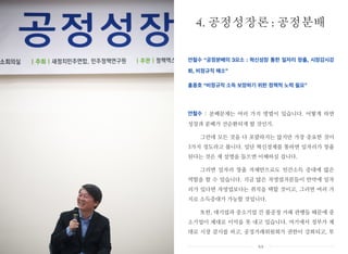 안철수 “공정분배의 3요소 : 혁신성장 통한 일자리 창출, 시장감시강
화, 비정규직 해소”
홍종호 “비정규직 소득 보장하기 위한 정책적 노력 필요”
안철수 : 분배문제는 여러 가지 방법이 있습니다. 어떻게 하면
성장과 분배가 선순환되게 할 것인가.
그런데 모든 것을 다 포괄하지는 않지만 가장 중요한 것이
3가지 정도라고 봅니다. 일단 혁신경제를 통하면 일자리가 창출
된다는 것은 제 설명을 들으면 이해하실 겁니다.
그러면 일자리 창출 자체만으로도 민간소득 증대에 많은
역할을 할 수 있습니다. 지금 많은 자영업자분들이 만약에 일자
리가 있다면 자영업보다는 취직을 택할 것이고, 그러면 여러 가
지로 소득증대가 가능할 것입니다.
또한, 대기업과 중소기업 간 불공정 거래 관행들 때문에 중
소기업이 제대로 이익을 못 내고 있습니다. 여기에서 정부가 제
대로 시장 감시를 하고, 공정거래위원회가 권한이 강화되고, 투
4. 공정성장론 : 공정분배
xx
 