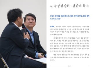 안철수 “법인세율 정상화 등으로 공정한 조세체계 확립..중부담∙중복
지 국가로 나가야”
이철희 : 저희한테 주어진 시간이 75분이었습니다. 공정성장론
의 두 파트는 뛰어넘었죠. 제도를 어떻게 공정하게 할 것이냐,
생산적 복지 두 부분은 시간상 건너뛰었는데, 여러분한테 판단
을 여쭤보겠습니다.
⟪안철수의 생각⟫이라는 책을 읽었을 때보다 정말 정치인이
되어 간다. 이제는 지도자의 길로 들어섰다는 느낌을 저는 받습
니다. 최근에 정치하는 사람 중에 그런 느낌을 제가 몇 분한테
받고 있습니다. 제가 생각한 만큼 진화가 빠르지는 않습니다만
많이 변화하고 있고 현실을 이해하고 있고, 정치의 힘을 자각하
는 것 같아서 저는 굉장히 반갑습니다.
다만 시간이 채워졌습니다. 마무리 발언을 들을지 추가 설
명을 들을지 여러분께 여쭙겠습니다. 설명을 좀 더 듣도록 하겠
습니다.
6. 공정성장론 : 생산적 복지
xxvii
 