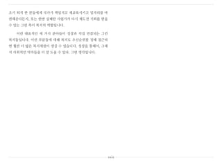 조기 퇴직 한 분들에게 국가가 책임지고 재교육시키고 일자리를 마
련해준다든지, 또는 한번 실패한 사업가가 다시 재도전 기회를 받을
수 있는 그런 쪽이 복지의 역할입니다.
이런 대표적인 세 가지 분야들이 성장과 직접 연결되는 그런
복지들입니다. 이런 부분들에 대해 복지도 우선순위를 정해 접근하
면 훨씬 더 많은 복지재원이 생길 수 있습니다. 성장을 통해서, 그래
서 사회적인 약자들을 더 잘 도울 수 있다. 그런 생각입니다.
xxix
 