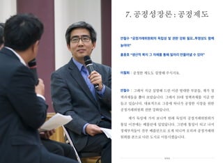 안철수 “공정거래위원회의 독립성 및 권한 강화 필요..투명성도 함께
높여야”
홍종호 “생산적 복지 그 자체를 통해 일자리 만들어낼 수 있어”
이철희 : 공정한 제도도 설명해 주시지요.
안철수 : 그래서 지금 설명해 드린 이런 방대한 부분들, 제가 정
책과제들을 뽑아 보았습니다. 그래서 10대 정책과제를 지금 만
들고 있습니다. 대표적으로 그중에 하나가 공정한 시장을 위한
공정거래위원회 권한 강화입니다.
제가 독일에 가서 보니까 원래 독일의 공정거래위원회가
통일 이전에는 베를린에 있었답니다. 그런데 통일이 되고 나서
경제부처들이 전부 베를린으로 오게 되니까 오히려 공정거래위
원회를 본으로 다른 도시로 이동시켰습니다.
7. 공정성장론 : 공정제도
xxx
 