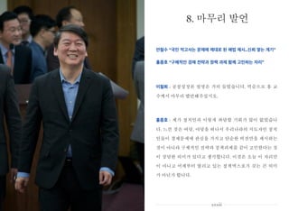 안철수 “국민 먹고사는 문제에 제대로 된 해법 제시..신뢰 쌓는 계기”
홍종호 “구체적인 경제 전략과 정책 과제 함께 고민하는 자리”
이철희 : 공정성장론 설명은 거의 들었습니다. 역순으로 홍 교
수께서 마무리 발언해주십시오.
홍종호 : 제가 정치인과 이렇게 좌담할 기회가 많이 없었습니
다. 느낀 것은 여당, 야당을 떠나서 우리나라의 지도자인 정치
인들이 경제문제에 관심을 가지고 단순한 비전만을 제시하는
것이 아니라 구체적인 전략과 정책과제를 같이 고민한다는 것
이 상당한 의미가 있다고 생각합니다. 이것은 오늘 이 자리만
이 아니고 어제부터 열리고 있는 정책엑스포가 갖는 큰 의미
가 아닌가 합니다.
8. 마무리 발언
xxxiii
 