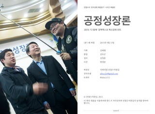 1판 1쇄 펴냄 2015년 4월 13일
기획 김태형
편집 김우곤
정리 김영훈
사진 방영문
펴낸곳 국회의원 안철수의원실
전자우편 ahncs.kr@gmail.com
트위터 @ahncs111
안철수의원실, 2015
이 책의 내용을 이용하려면 반드시 저작권자와 안철수의원실의 동의를 받아야
합니다.
xxxvi
공정성장론
2015 ‘다 함께’ 정책엑스포 혁신경제 파트
안철수의 ‘한국경제 해법찾기’ 시리즈 특별판
 