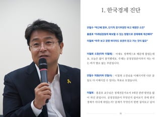 안철수 “박근혜 정부, 단기적 경기부양만 하고 재정만 소진”
홍종호 “미래성장동력 확보할 수 있는 방향으로 경제체제 개선해야”
이철희 “마주 보고 경쟁 하더라도 유권자 믿고 가는 것이 필요”
이철희 소장(이하 이철희) : 어제도 정책엑스포 때문에 왔었는데
요. 오늘은 많이 참석했네요. 주제는 공정성장론이라서 저는 아
는 바가 별로 없는 부분입니다.
안철수 의원(이하 안철수) : 이철희 소장님을 이해시키면 다른 분
들도 다 이해시킬 수 있다는 목표로 모셨습니다.
이철희 : 홍종호 교수님은 경제전문가로서 4대강 관련 발언을 많
이 하신 분입니다. 공정성장론이 무엇인지 짚어보기 전에 한국
경제가 어디에 와있는지? 문제가 무엇인지 한번 짚어보고 넘어
1. 한국경제 진단
iii
 