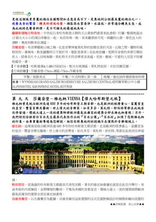 ★★府城旅遊 從心出發★★
更使這個風景秀麗的湖泊在國際間知名度居高不下，是奧地利公認最美麗的湖泊之一。
晚餐美食的饗宴：鱒魚料理風味餐，湖區因水質清淨，水溫低，非常適合鱒魚生長，成
為此地特色餐食料理，是不可錯失的最道地美味。
薩爾斯堪梅古特高地－中世紀以來哈布斯堡王朝的王公貴族們最喜來此渡假、打獵，整個地區由
12 個大大小小的湖泊串聯在一起，宛若珍珠一般，其美麗景致可見，綺麗的山景、景色宜人的
湖畔，奧地利醉美在湖區。
莎爾姿堡－有音樂藝術山城之稱，也是音樂神童莫札特的故鄉坐落於河流、丘陵之間，獨特的風
格別有一番風味，教堂鐘聲終日不絕於耳，電影真善美）在此地拍攝，更將莎姿堡的美景引薦給
世人，經典名片令人回味無窮，莫札特天才的音樂更添美感，老街、舊城、可愛的人兒您不妨實
地感受一番。
【下車參觀】：哈斯達湖&小鎮(UNESCO)、聖沃夫岡湖區、莫札特故居、米拉貝爾花園。
【行車距離】：莎爾姿堡~73km~湖區~73km~莎爾姿堡
早餐／旅館美式 午餐／中式料理七菜一湯 晚餐／維也納炸豬排風味料理
住宿：WYNDHAM GRAND SALZBURG或MECURE SALZBURG CENTRAL或阿爾卑斯山中小鎮
ALPENHOTEL KRONPRINZ HOTEL或同等級
========================================================================
第 九 天 莎爾姿堡－維也納 VIENNA【偉大哈布斯堡之旅】
維也納曾是統治歐洲長達 600 多年的哈布斯堡王朝首都，也是歐洲的經濟重心，富麗堂皇
的皇宮、豐富音樂及藝術，世上偉大的音樂家，如貝多芬、莫札特、舒伯特等都在此地居
住停留過，環城大道上一流的建築師將歐洲最氣派雍容的建築全部在維也納重現；另外，
我們特別安排前往百水先生最具代表性作品的『百水公寓』、『百水村』加深了您對維也納
的印象。由專業藝術導遊為您解說，相信你對奧地利的認識不在僅限於音樂領域上。
維也納－這裡曾是統治歐洲長達 600 多年的哈布斯堡王朝首都，也是歐洲的經濟重心，富麗堂皇
的皇宮、豐富音樂及藝術，世上偉大的音樂家，如貝多芬、莫札特、舒伯特..等都在此地居住停留
過。
熊布朗宮—是強盛的哈布斯堡王朝最具代表性宮殿，著名的維也納會議也就是在此宮內舉行，美
侖美奐的內部陳設，金碧輝煌的雕刻，不愧為帝國的首都皇宮，環城大道上一流的建築師將歐洲
最氣派雍容的建築全部在維也納重現。
貝維帝爾宮－以凡爾賽宮為藍圖，貝維帝爾宮這座遼闊的法式花園對稱設計的梯階和軸向設置的
 