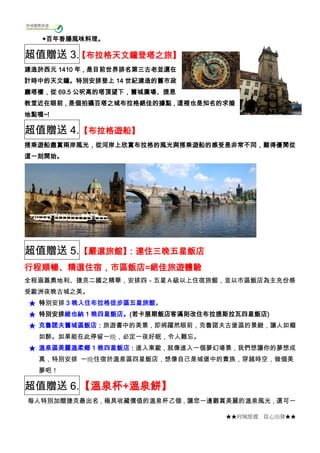 ★★府城旅遊 從心出發★★
◆百年香腸風味料理。
超值贈送 3.【布拉格天文鐘登塔之旅】
建造於西元 1410 年，是目前世界排名第三古老並還在
計時中的天文鐘。特別安排登上 14 世紀建造的舊市政
廳塔樓，從 69.5 公呎高的塔頂望下，舊城廣場、提恩
教堂近在眼前，是個拍攝百塔之城布拉格絕佳的據點，這裡也是知名的求婚
地點喔~!
超值贈送 4.【布拉格遊船】
搭乘遊船盡賞兩岸風光，從河岸上欣賞布拉格的風光與搭乘遊船的感受是非常不同，難得優閒從
這一刻開始。
超值贈送 5.【嚴選旅館】：連住三晚五星飯店
行程順暢、精選住宿，市區飯店=絕佳旅遊體驗
全程涵蓋奧地利、捷克二國之精華，安排四－五星Ａ級以上住宿旅館，並以市區飯店為主充份感
受歐洲夜晚古城之美。
★ 特別安排 3 晚入住布拉格徒步區五星旅館。
★ 特別安排維也納 1 晚四星飯店。(若卡展期飯店客滿則改住布拉提斯拉瓦四星飯店)
★ 克魯諾夫舊城區飯店：旅遊書中的美景，即將躍然眼前，克魯諾夫古堡區的景緻，讓人如癡
如醉。如果能在此停留一晩，必定一夜好眠，令人難忘。
★ 溫泉區美麗溫柔鄉 1 晚四星飯店：進入東歐，就像進入一個夢幻場景，我們想讓你的夢想成
真，特別安排 一晩住宿於溫泉區四星飯店，想像自己是城堡中的貴族，穿越時空，做個美
夢吧！
超值贈送 6.【溫泉杯+溫泉餅】
每人特別加贈捷克最出名，極具收藏價值的溫泉杯乙個，讓您一邊觀賞美麗的溫泉風光，還可一
 