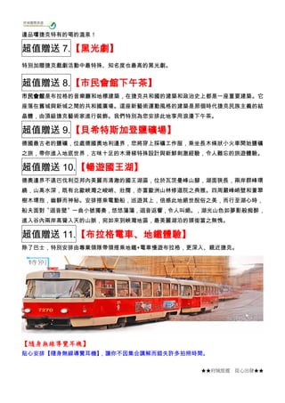 ★★府城旅遊 從心出發★★
邊品嚐捷克特有的喝的溫泉！
超值贈送 7.【黑光劇】
特別加贈捷克戲劇活動中最特殊、知名度也最高的黑光劇。
超值贈送 8.【市民會館下午茶】
市民會館是布拉格的音樂廳和地標建築，在捷克共和國的建築和政治史上都是一座重要建築。它
座落在舊城與新城之間的共和國廣場。這座新藝術運動風格的建築是那個時代捷克民族主義的結
晶體，由頂級捷克藝術家進行裝飾。我們特別為您安排此地享用浪漫下午茶。
超值贈送 9.【貝希特斯加登鹽礦場】
德國最古老的鹽礦，位處德國奧地利邊界，您將穿上採礦工作服，乘坐長木條狀小火車開始鹽礦
之旅，帶你進入地底世界，古味十足的木滑梯特殊設計與新鮮刺激經驗，令人難忘的旅遊體驗。
超值贈送 10.【暢遊國王湖】
德奧邊界不遠巴伐利亞邦內美麗而清澈的國王湖區，位於瓦茨曼峰山腳，湖面狹長，兩岸群峰環
繞，山高水深，既有北歐峽灣之峻峭、壯闊，亦富歐洲山林修道院之典雅。四周嚴峰峭壁和蒼翠
樹木環抱，幽靜而神秘。安排搭乘電動船，巡遊其上，倍感此地絕世脫俗之美，而行至湖心時，
船夫面對〝迴音壁〞一曲小號獨奏，悠悠蕩蕩，迴音返響，令人叫絕。，湖光山色如夢影般痴醉，
進入谷內兩岸高聳入天的山脈，宛如來到峽灣地區，最美麗湖泊的頭銜當之無愧。
超值贈送 11.【布拉格電車、地鐵體驗】
除了巴士，特別安排由專業領隊帶領搭乘地鐵+電車慢遊布拉格，更深入、親近捷克。
【隨身無線導覽耳機】
貼心安排【隨身無線導覽耳機】，讓你不因集合講解而錯失許多拍照時間。
 