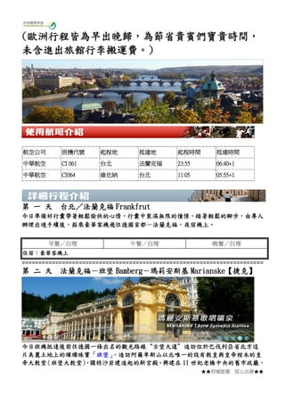 ★★府城旅遊 從心出發★★
(歐洲行程皆為早出晚歸，為節省貴賓們寶貴時間，
未含進出旅館行李搬運費。)
第 一 天 台北／法蘭克福 Frankfrut
今日準備好行囊帶著輕鬆愉快的心情，行囊中裝滿無限的憧憬，踏著輕鬆的腳步，由專人
辦理出境手續後，搭乘豪華客機飛往德國首都－法蘭克福，夜宿機上。
早餐／自理 午餐／自理 晚餐／自理
住宿：豪華客機上
========================================================================
第 二 天 法蘭克福－班堡 Bamberg－瑪莉安斯基 Marianske【捷克】
今日班機抵達後前往德國一條出名的觀光路線“古堡大道”造訪位於巴伐利亞省北方這
片美麗土地上的璀璨珠寶「班堡」，造訪阿爾卑斯山以北唯一的設有教皇與皇帝棺木的皇
帝大教堂〈班堡大教堂〉、獨特沙岩建造起的新宮殿、興建在 11 世紀老橋中央的舊市政廳，
航空公司 班機代號 起程地 抵達地 起程時間 抵達時間
中華航空 CI 061 台北 法蘭克福 23:55 06:40+1
中華航空 CI064 維也納 台北 11:05 05:55+1
 