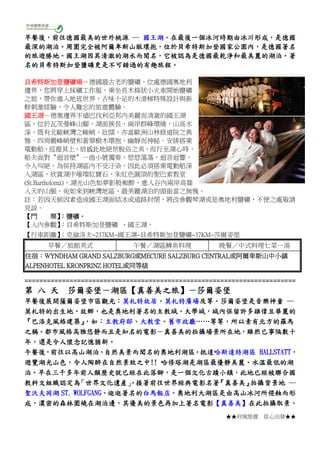 ★★府城旅遊 從心出發★★
早餐後，前往德國最美的世外桃源 ― 國王湖。在最後一個冰河時期由冰川形成，是德國
最深的湖泊。周圍完全被阿爾卑斯山脈環抱，位於貝希特斯加登國家公園內，是德國著名
的旅遊勝地。國王湖因其清澈的湖水而聞名，它被認為是德國最乾淨和最美麗的湖泊。著
名的貝希特斯加登鹽礦更是不可錯過的有趣旅程。
貝希特斯加登鹽礦場－德國最古老的鹽礦，位處德國奧地利
邊界，您將穿上採礦工作服，乘坐長木條狀小火車開始鹽礦
之旅，帶你進入地底世界，古味十足的木滑梯特殊設計與新
鮮刺激經驗，令人難忘的旅遊體驗。
國王湖－德奧邊界不遠巴伐利亞邦內美麗而清澈的國王湖
區，位於瓦茨曼峰山腳，湖面狹長，兩岸群峰環繞，山高水
深，既有北歐峽灣之峻峭、壯闊，亦富歐洲山林修道院之典
雅。四周嚴峰峭壁和蒼翠樹木環抱，幽靜而神秘。安排搭乘
電動船，巡遊其上，倍感此地絕世脫俗之美，而行至湖心時，
船夫面對〝迴音壁〞一曲小號獨奏，悠悠蕩蕩，迴音返響，
令人叫絕。為保持湖區內不受汙染，因此必須搭乘電動船深
入湖區，欣賞湖中璀璨紅寶石，朱紅色圓頂的聖巴索教堂
(St.Bartholomä)，湖光山色如夢影般痴醉，進入谷內兩岸高聳
入天的山脈，宛如來到峽灣地區，最美麗湖泊的頭銜當之無愧。
註：若因天候因素造成國王湖面結冰或道路封閉，將改參觀琴湖或是奧地利鹽礦，不便之處敬請
見諒。
【門 票】：鹽礦。
【入內參觀】：貝希特斯加登鹽礦 、國王湖。
【行車距離】：克倫洛夫~237KM~國王湖~貝希特斯加登鹽礦~37KM~莎爾姿堡
早餐／旅館美式 午餐／湖區鱒魚料理 晚餐／中式料理七菜一湯
住宿：WYNDHAM GRAND SALZBURG或MECURE SALZBURG CENTRAL或阿爾卑斯山中小鎮
ALPENHOTEL KRONPRINZ HOTEL或同等級
========================================================================
第 八 天 莎爾姿堡－湖區【真善美之旅】－莎爾姿堡
早餐後展開薩爾姿堡市區觀光：莫札特故居、莫札特廣場及等。莎爾姿堡是音樂神童 ―
莫札特的出生地、故鄉，也是奧地利著名的主教城、大學城，城內保留許多雄偉且華麗的
『巴洛克風格建築』，如：主教府邸、大教堂、舊市政廳……等等，所以素有北方的羅馬
之稱。都市風格高雅悠靜而且是知名的電影－真善美的拍攝場景所在地，雖然已事隔數十
年，還是令人懷念記憶猶新。
午餐後，前往以高山湖泊、自然美景而聞名的奧地利湖區。抵達哈斯達特湖區 HALLSTATT，
遊覽湖光山色，令人陶醉在自然景致之中!! 哈修塔湖是湖區最優靜美麗、水溫最低的湖
泊。早在三千多年前人類歷史就已經在此落腳，是一個文化古蹟小鎮，此地已經被聯合國
教科文組織認定為「世界文化遺產」。接著前往世界經典電影名著『真善美』拍攝背景地 ―
聖沃夫岡湖 ST. WOLFGANG、逛逛著名的白馬飯店。奧地利大湖區是由高山冰河所侵蝕而形
成，濃密的森林圍繞在湖泊邊，其優美的景色再加上著名電影【真善美】在此拍攝取景，
 