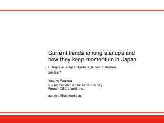 Current trends among startups and
how they keep momentum in Japan
Yusuke Asakura
Visiting Scholar at Stanford University
Former-CEO of mixi, Inc.
asakura@stanford.edu
2015/4/7
Entrepreneurship in Asian High-Tech Industries
 