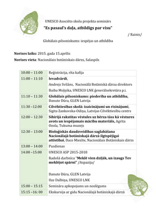 UNESCO Asociēto skolu projekta seminārs
“Es pasaul’s daļa, atbildīgs par visu”
/ Rainis/
Globālais pilsoniskums: iespējas un atbildība
Norises laiks: 2015. gada 15.aprīlis
Norises vieta: Nacionālais botāniskais dārzs, Salaspils
10:00 – 11:00 Reģistrācija, rīta kafija
11:00 – 11:10 Ievadvārdi,
Andrejs Svilāns, Nacionālā Botāniskā dārza direktors
Baiba Moļņika, UNESCO LNK ģenerālsekretāra p.i.
11:10 – 11:30 Globālais pilsoniskums: piederība un atbildība,
Danute Dūra, GLEN Latvija
11:30 –12:00 Cilvēktiesības skolā: izaicinājumi un risinājumi,
Sigita Zankovska-Odiņa, Latvijas Cilvēktiesību centrs
12:00 – 12:30 Sibīrijā rakstītas vēstules uz bērza tāss kā vēstures
avots un iespējamais mācību materiāls, Agrita
Ozola, Tukuma muzejs
12:30 – 13:00 Bioloģiskās daudzveidības saglabāšana
Nacionālajā botāniskajā dārzā ilgtspējīgai
attīstībai, Dace Miezīte, Nacionālais Botāniskais dārzs
13:00 – 14:00 Pusdienas
14:00 –15:00 UNESCO ASP 2015-2018
Radošā darbnīca “Meklē vien dziļāk, un izaugs Tev
meklējot spārni” /Aspazija/
Danute Dūra, GLEN Latvija
Ilze Dalbiņa, UNESCO LNK
15:00 – 15:15 Semināra apkopojums un noslēgums
15:15 –16: 00 Ekskursija ar gidu Nacionālajā botāniskajā dārzā
 