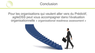 Conclusion
Pour les organisations qui veulent aller vers du Prédictif,
agileDSS peut vous accompagner dans l’évaluation
organisationnelle « organisational readiness assessment »
 