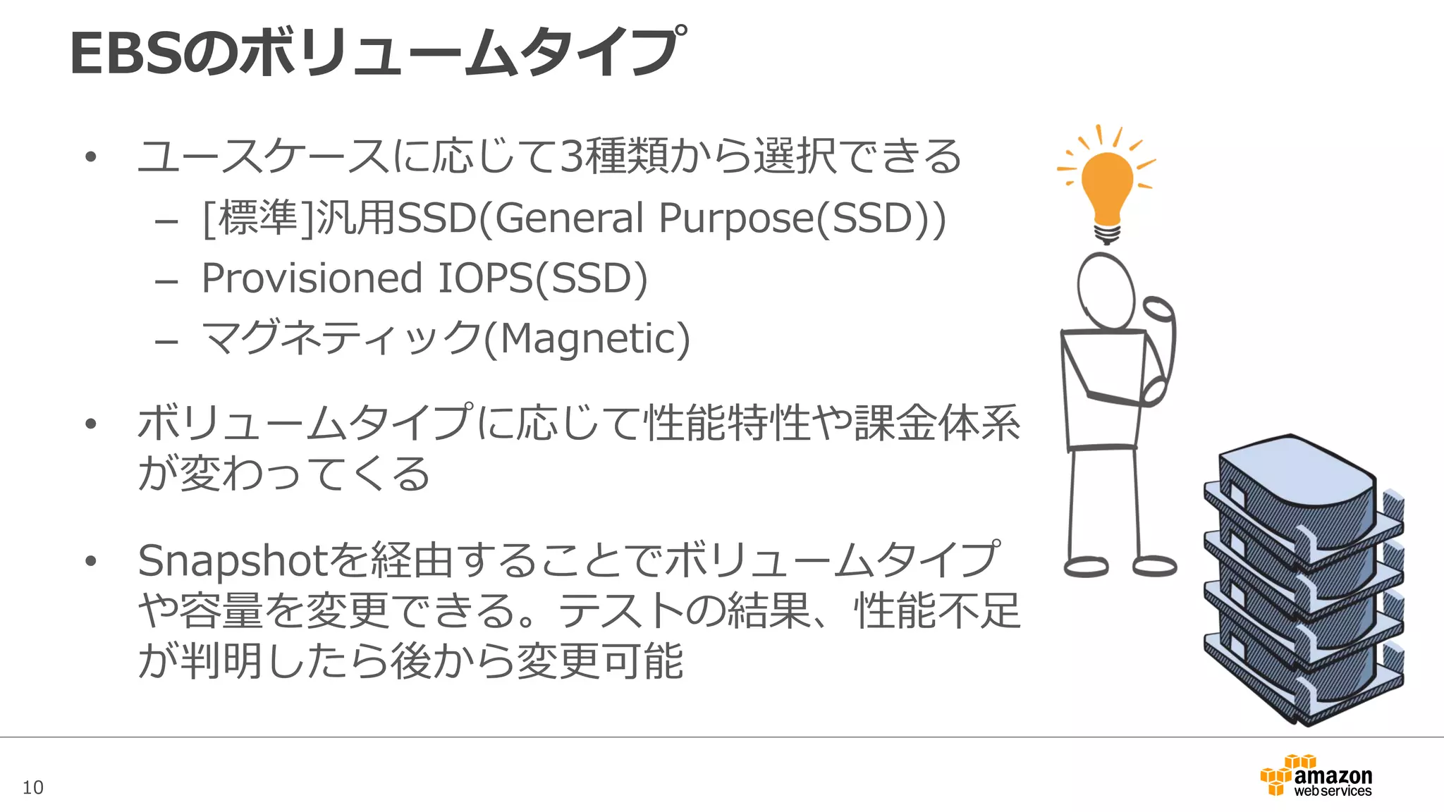 10
インスタンスストアとEBS
• インスタンスタイプに応じて、追加コスト無しで揮発性のイン
スタンスストアが利用できる
• 実体はEC2の物理ホストのローカルディスク。Stop/Startによ
り仮想マシンが別ホストに移動するとデータが消去される
• アプリケーションが利用する一時的なデータの置き場所や、分
散ファイルシステムのストレージとして活用する
• EBSは永続化ストレージなので、OSの領域やDBのデータなど永
続化が必要なデータの置き場所としてはEBSを利用する
 