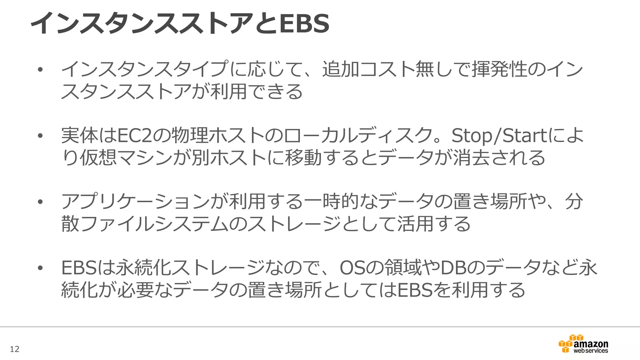 12
アジェンダ
• Amazon Elastic Block Store(EBS)概要
• Snapshotと暗号化
• パフォーマンス
– EBSのボリュームタイプ
– EBS最適化インスタンス
– パフォーマンスに関するTips
• 料金
• まとめ
 