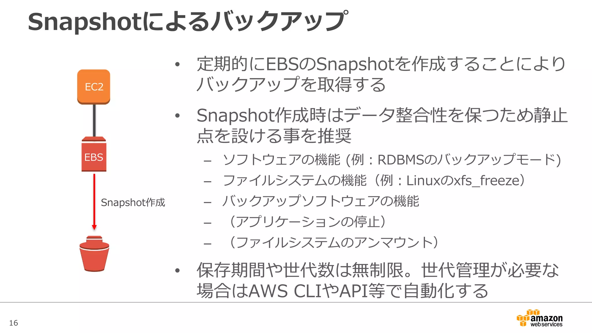16
バックアップと静止点
• Snapshotの作成を指示しレスポンスが返ってきたら、その時点
のデータのバックアップが開始されている。
• レスポンスが返ってきた時点でI/Oを再開して良いので、静止点
を維持するのは短時間で済む
時間
EBSへのI/O停止 EBSへのI/O再開
静止点を維持
Snapshot
作成指示
作成指示
レスポンス
Snapshot
作成完了
Snapshot作成処理
（バックグラウンド）
通常運用 通常運用
この時点のデー
タがバックアッ
プされる
 
