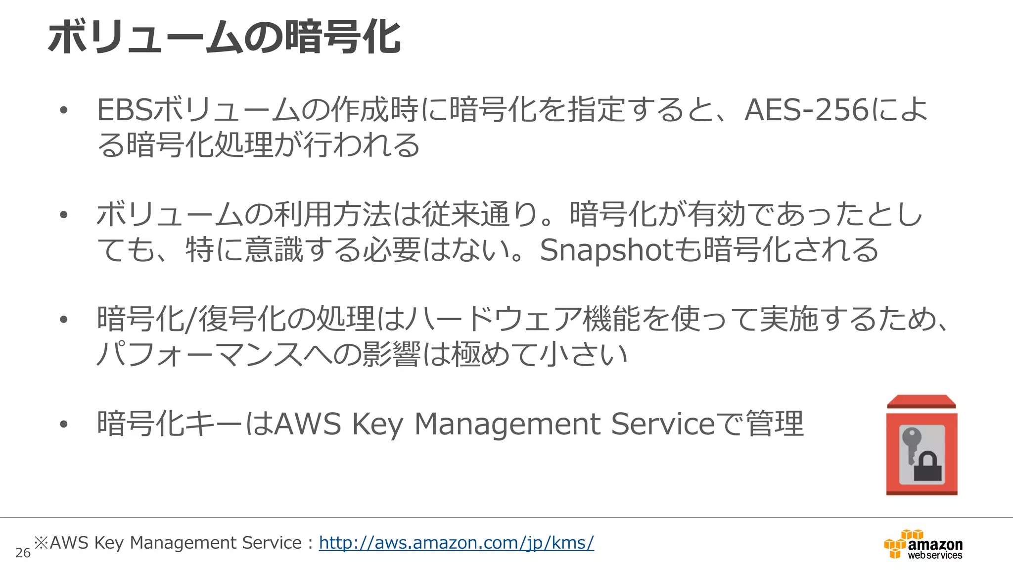 26
暗号化を利用できるインスタンスタイプ
• 2015年10月13日時点では、以下のインスタンスタイプでのみ
ボリュームの暗号化を利用できる
– 汎用：全てのm3、全てのm4、t2.large
– コンピューティング最適化：全てのc3、全てのc4
– メモリ最適化：全てのr3、cr1.8xlarge
– ストレージ最適化：全てのi2、全てのd2
– GPUインスタンス：g2.2xlarge、g2.8xlarge
最新情報はこちらを参照
http://docs.aws.amazon.com/ja_jp/AWSEC2/latest/UserGuide/
EBSEncryption.html#EBSEncryption_supported_instances
 