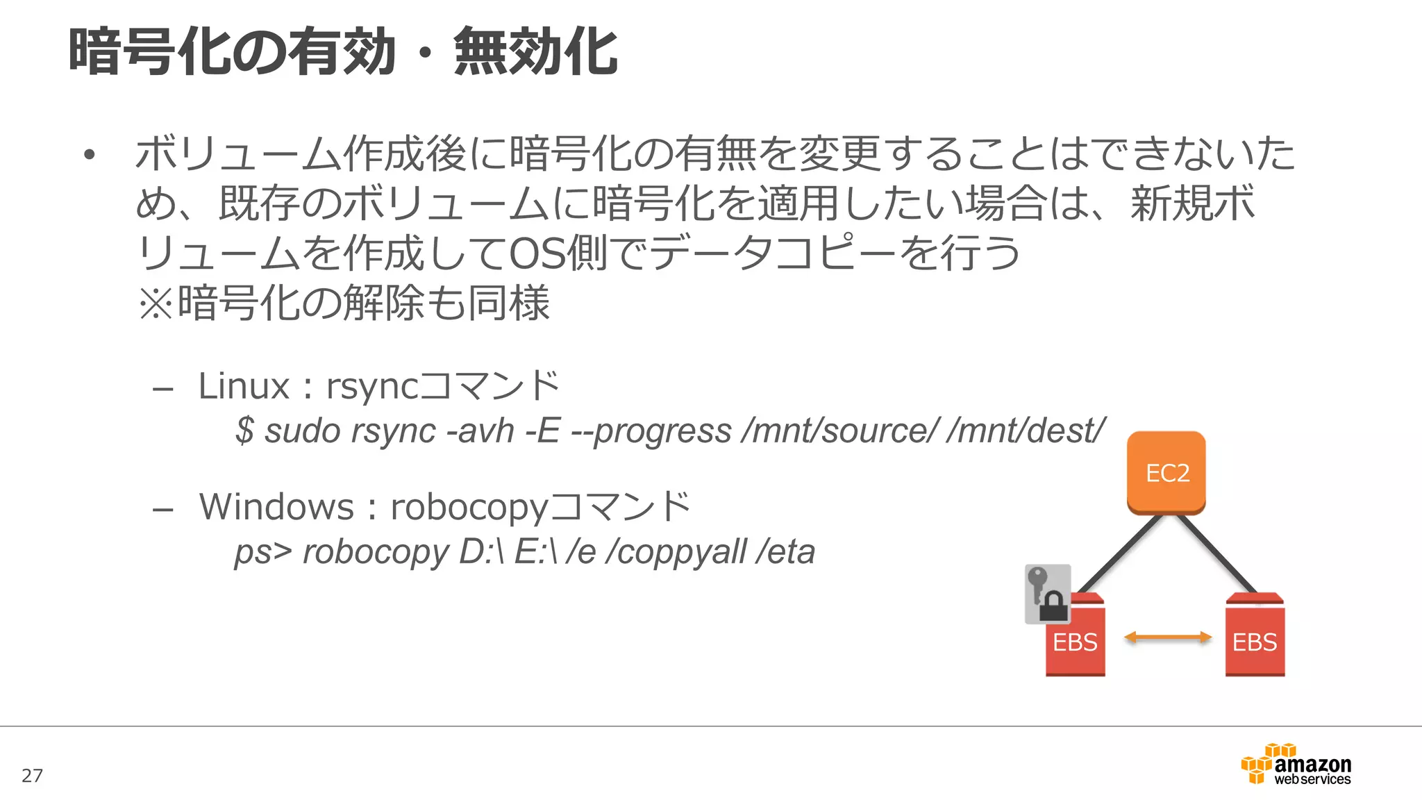 27
暗号化ボリュームの制約事項
• システムの起動ボリュームの暗号化はサポートされていないの
で、起動ボリュームには機密性のないデータのみを保存する
• 暗号化されたSnapshotを共有したり公開したりすることはでき
ない。同様にリージョン間コピーも利用不可
• Snapshotの共有やリージョン間コピーが必要な場合は、暗号化
されていないボリュームへデータコピーを行っておき、改めて
Snapshotの作成を行う
 