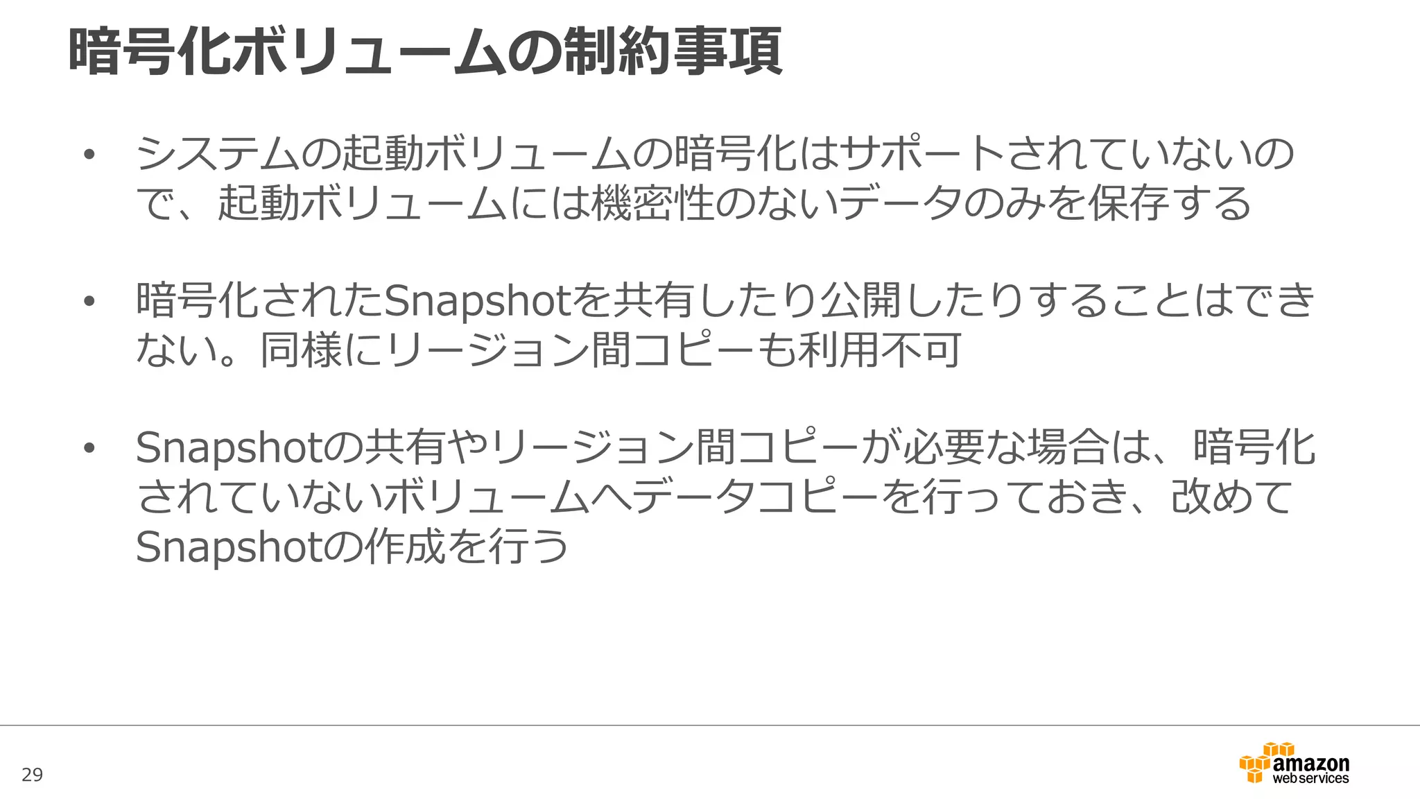 29
EBSのボリュームタイプ
ボリュームタイプ 汎用SSD
(General Purpose(SSD))
Provisioned IOPS(SSD) マグネティック
(Magnetic)
ユースケース • システムブートボリューム
• 仮想デスクトップ
• 小～中規模のデータベース
• 開発環境や検証環境用
• 汎用SSDでは処理しきれない
高いIO性能を要求するアプリ
ケーション
• 大規模なデータベース
• アクセス頻度の低いデータ
• コストを最重要視する場合
ボリュームサイズ • 1GBから16TBまで 4GiBから16TBまで 1GBから1TBまで
IOPS • 1GBあたり3IOPSのベースラ
インパフォーマンス
• ベースラインパフォーマンス
が3,000IOPS以下の場合、
3,000IOPSまでバーストが
可能
• 最大10,000IOPS
• 必要なIOPS値を指定可能
• 容量(GB)あたり30IOPSを指
定できる
• 最大20,000IOPS
• 平均100IOPS
• 数百IOPSまでバースト可能
最大スループット • 160MB/秒 • 320MB/秒 • 40MB/秒から90MB/秒
 