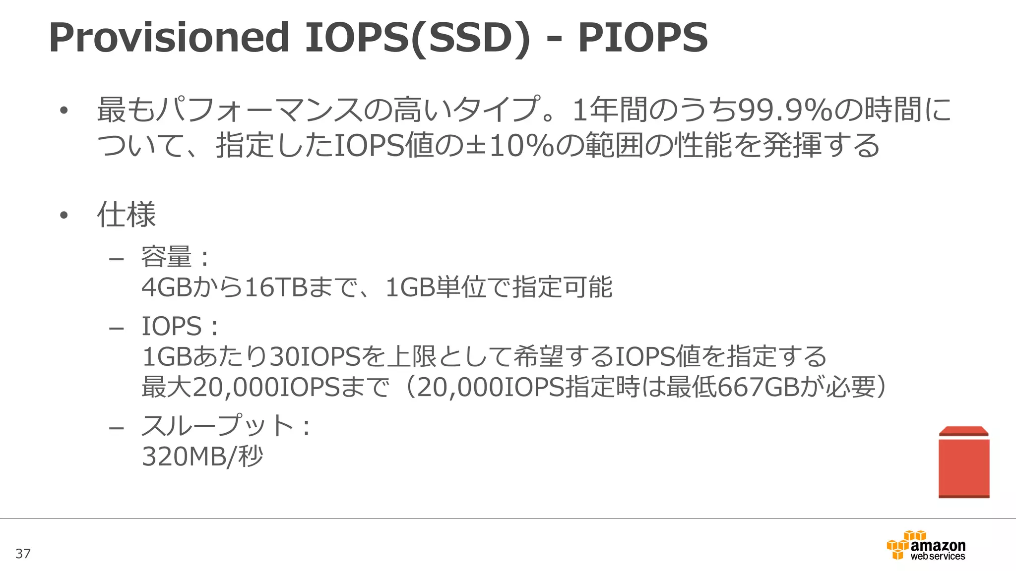 37
Provisioned IOPS – IOPSとスループット
スループット
(MB/s)
IOPS設定値
1IOPSあたり
256KB/sの
スループット
1280IOPS以上で
は常時320MB/s
 
