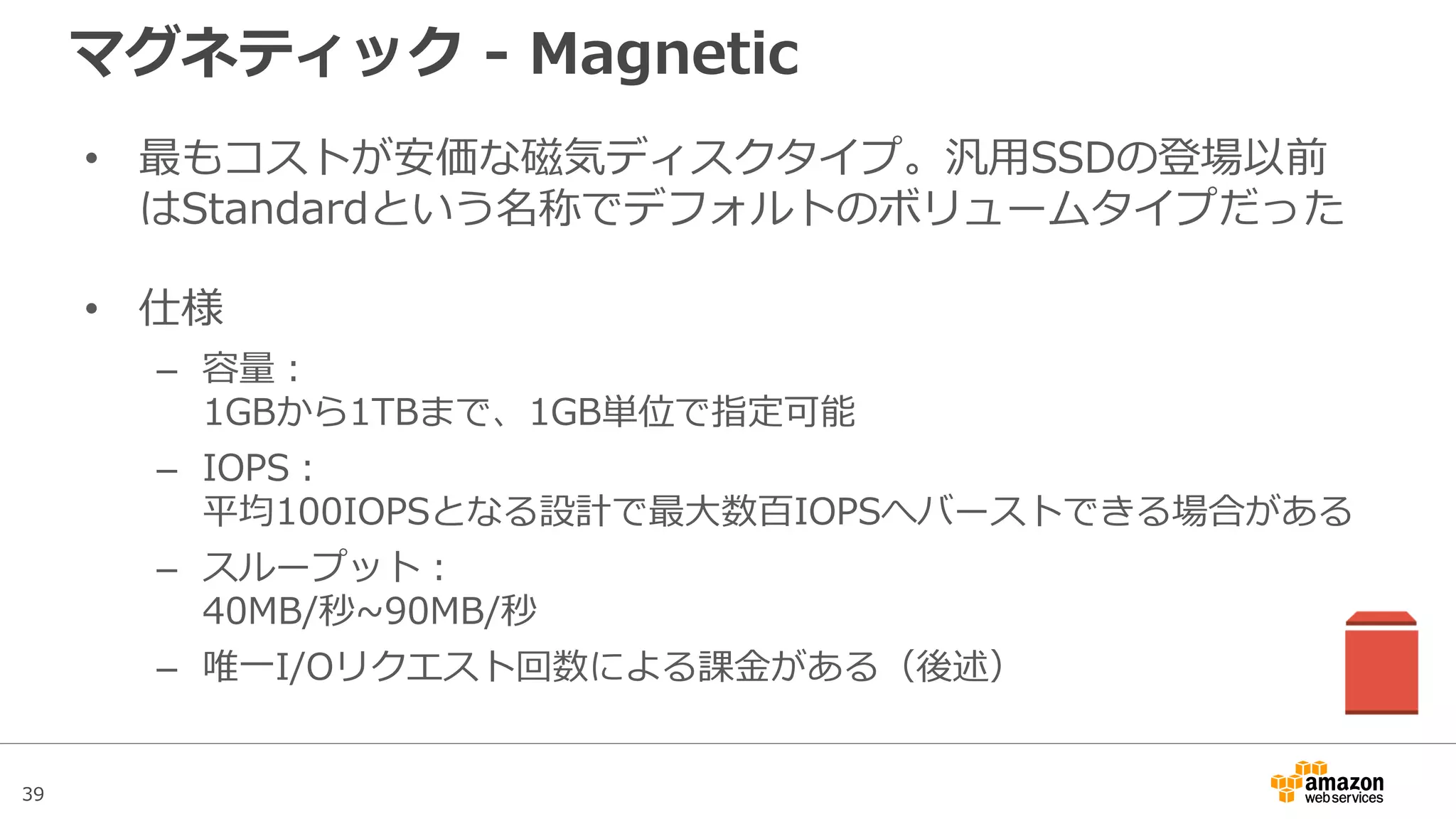 39
PIOPSと汎用SSDのIOPSカウント
• 256KBブロックアクセスまで1IOPSとカウントする
• 256KBを超える場合は複数回の256KBブロックアクセスを行っ
たものとしてカウントされる
– 例①：8KBアクセスの1回は、I/O命令を1回発行したものとみなす
– 例②：512KBアクセスを1回行うと、I/O命令を2回発行したとみなす
– 例③：4MBアクセスを1回行うと、I/O命令を16回発行したとみなす
• ラージブロックアクセスを行うと低IOPS値でもスループットを
稼げるが、EBSやEC2側のスループット上限に注意
 