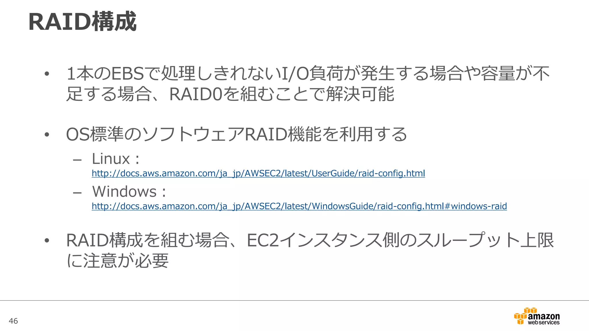 46
事前ウォーミング(Pre-Warming)
• Snapshotから復元したボリュームに限り、各ブロックへの初回
アクセス時、IOPSに5%から50%のペナルティが発生する
※新規ボリュームでPre-Warmingは不要(非推奨)となった
• 全領域からの読み込み処理の実行による事前ウォーミング(Pre-
Warming)を行うことで、Snapshotから復元したボリュームに
対する初回アクセス時のペナルティを回避できる
• 実運用時は事前ウォーミングが不可能なケースもあるため、運
用要件から判断して実行可能であれば取り込む程度でOK
– 例）Auto Scalingで起動したインスタンス
※詳細情報：http://docs.aws.amazon.com/ja_jp/AWSEC2/latest/UserGuide/ebs-prewarm.html
 