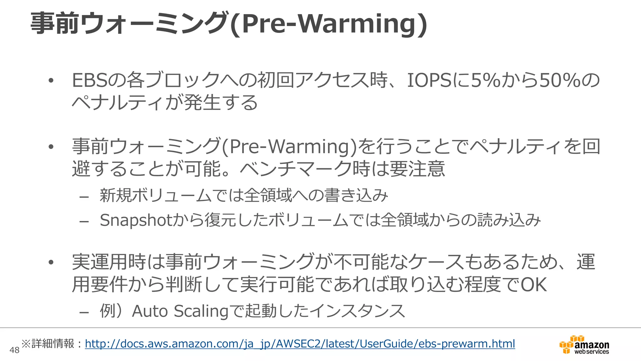 48
1. EC2インスタンス側のスループットを改善する
• まずEBS最適化(EBS-Optimized)を有効にする
• インスタンスタイプによって決まるEBSスループットの上限値
に到達していないかを確認する
– CloudWatchのVolume Read/Write Bytesの合計値
– OSでEBSボリュームへの総流量を確認（iostatやperfmonなど)
• 上限に到達している場合はインスタンスタイプを大きくするこ
とでスループットを改善する
EC2 EBS
Data
EC2 EBS
Data
増速！
 