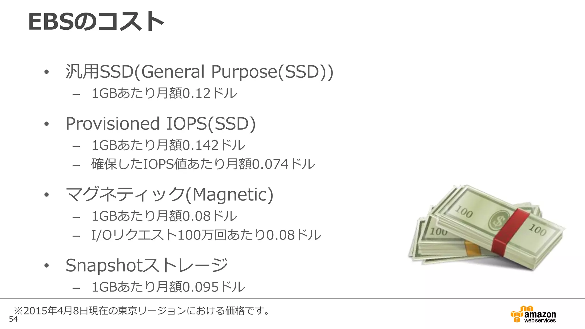 54
汎用SSDとProvisioned IOPS(SSD)の比較
 3,000IOPSが必要なケースを例
にコスト比較を行うと左図となる
 Provisioned IOPS(SSD)では最低
でも350ドル程度の費用が必要
 汎用SSDを1TB確保すると120ド
ルで3,000IOPSを利用でき、コ
ストメリットがある
 Provisioned IOPS(SSD)の利点は
スループット。単一ボリュームで
も性能が出せるので、運用が容易
になるケースがある
東京リージョン
月額コスト
(USD)
汎用SSDとProvisioned IOPS(SSD)のコスト比較
gp2=汎用SSD,io1=PIOPS
 