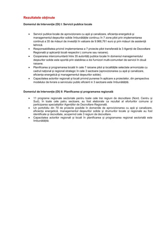Rezultatele obținute
Domeniul de Intervenție (DI) I: Servicii publice locale
• Servicii publice locale de aprovizionare cu apă și canalizare, eficiența energetică și
managementul deșeurilor solide îmbunătățite continuu în 7 zone pilot prin implementarea
continuă a 35 de măsuri de investiții în valoare de 9.966,761 euro și prin măsuri de asistență
tehnică.
• Responsabilitatea privind implementarea a 7 proiecte pilot transferată la 3 Agenții de Dezvoltare
Regională și aplicanții locali respectivi ( comune sau raioane).
• Cooperarea intercomunitară între 35 autorități publice locale în domeniul managementului
deșeurilor solide este sporită prin stabilirea a doi furnizori multi-comunitari de servicii în două
raioane.
• Planificarea și programarea locală în cele 7 raioane pilot și localitățile selectate armonizate cu
cadrul național și regional strategic în cele 3 sectoare (aprovizionarea cu apă și canalizare,
eficiența energetică și managementul deșeurilor solide).
• Capacitatea actorilor regionali și locali privind punerea în aplicare a proiectelor, din perspectiva
modelului de livrare a serviciului public eficient in 3 sectoare este îmbunătățită.
Domeniul de Intervenție (DI) II: Planificarea și programarea regională
• 11 programe regionale sectoriale pentru toate cele trei regiuni de dezvoltare (Nord, Centru și
Sud), în toate cele patru sectoare, au fost elaborate ca rezultat al eforturilor comune și
participarea specialiștilor Agențiilor de Dezvoltare Regională.
• Un portofoliu din 79 de proiecte posibile în domeniile de aprovizionarea cu apă și canalizare,
eficiența energetică, managementul deșeurilor solide și drumurilor locale și regionale au fost
identificate și dezvoltate, acoperind cele 3 regiuni de dezvoltare.
• Capacitatea actorilor regionali și locali în planificarea și programarea regional sectorială este
îmbunătățită.
 