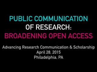 PUBLIC COMMUNICATION
OF RESEARCH:
BROADENING OPEN ACCESS
Advancing Research Communication & Scholarship
April 28, 2015
Philadelphia, PA
 