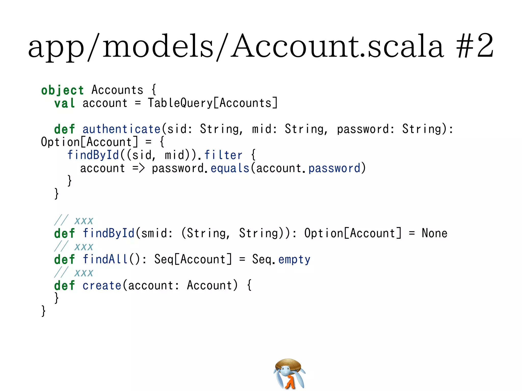 app/models/Account.scala #2app/models/Account.scala #2app/models/Account.scala #2app/models/Account.scala #2app/models/Account.scala #2
object Accounts {
val account = TableQuery[Accounts]
def authenticate(sid: String, mid: String, password: String):
Option[Account] = {
findById((sid, mid)).filter {
account => password.equals(account.password)
}
}
// xxx
def findById(smid: (String, String)): Option[Account] = None
// xxx
def findAll(): Seq[Account] = Seq.empty
// xxx
def create(account: Account) {
}
}
object Accounts {
val account = TableQuery[Accounts]
def authenticate(sid: String, mid: String, password: String):
Option[Account] = {
findById((sid, mid)).filter {
account => password.equals(account.password)
}
}
// xxx
def findById(smid: (String, String)): Option[Account] = None
// xxx
def findAll(): Seq[Account] = Seq.empty
// xxx
def create(account: Account) {
}
}
object Accounts {
val account = TableQuery[Accounts]
def authenticate(sid: String, mid: String, password: String):
Option[Account] = {
findById((sid, mid)).filter {
account => password.equals(account.password)
}
}
// xxx
def findById(smid: (String, String)): Option[Account] = None
// xxx
def findAll(): Seq[Account] = Seq.empty
// xxx
def create(account: Account) {
}
}
object Accounts {
val account = TableQuery[Accounts]
def authenticate(sid: String, mid: String, password: String):
Option[Account] = {
findById((sid, mid)).filter {
account => password.equals(account.password)
}
}
// xxx
def findById(smid: (String, String)): Option[Account] = None
// xxx
def findAll(): Seq[Account] = Seq.empty
// xxx
def create(account: Account) {
}
}
object Accounts {
val account = TableQuery[Accounts]
def authenticate(sid: String, mid: String, password: String):
Option[Account] = {
findById((sid, mid)).filter {
account => password.equals(account.password)
}
}
// xxx
def findById(smid: (String, String)): Option[Account] = None
// xxx
def findAll(): Seq[Account] = Seq.empty
// xxx
def create(account: Account) {
}
}
 