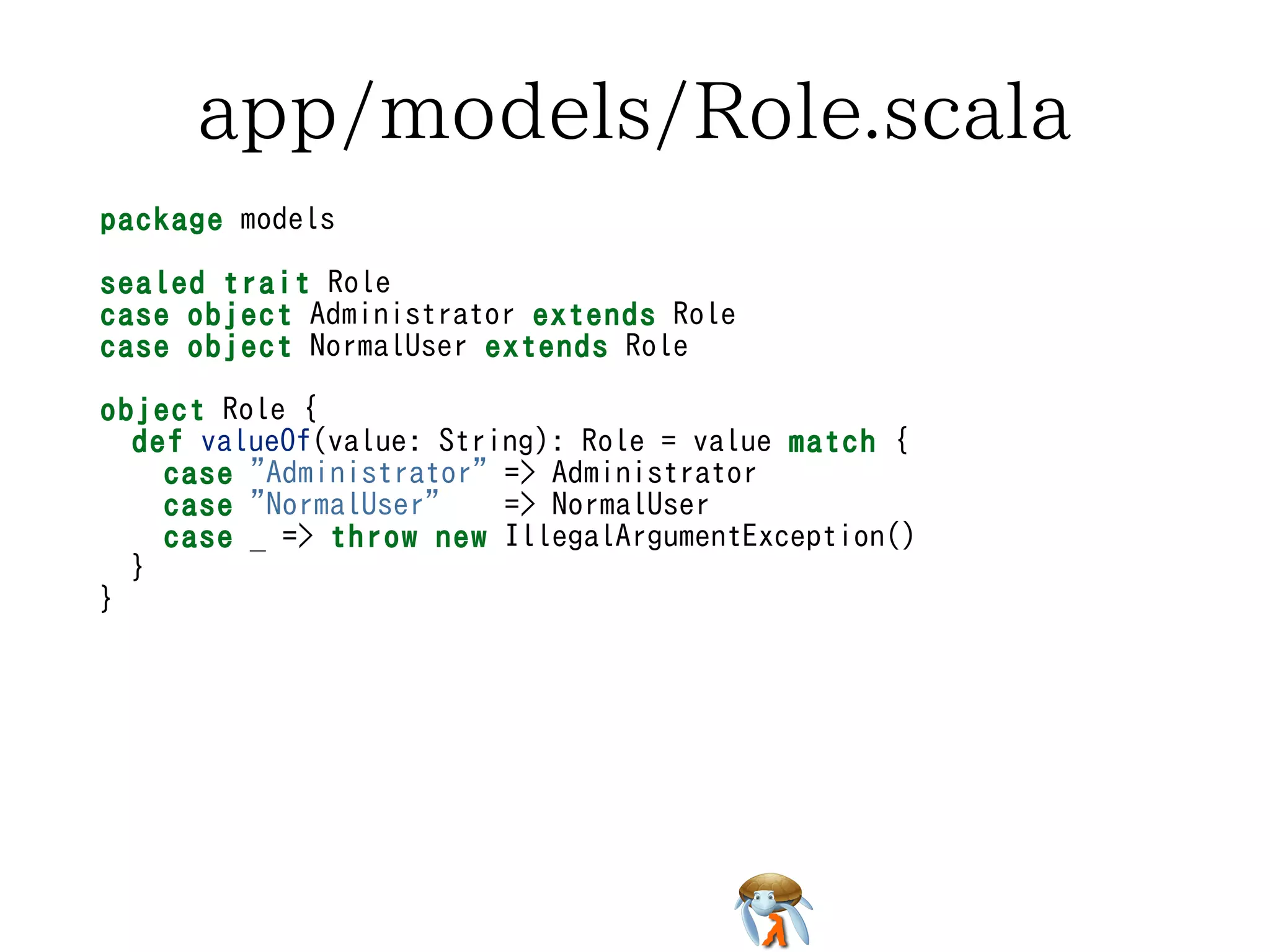 app/models/Role.scalaapp/models/Role.scalaapp/models/Role.scalaapp/models/Role.scalaapp/models/Role.scala
package models
sealed trait Role
case object Administrator extends Role
case object NormalUser extends Role
object Role {
def valueOf(value: String): Role = value match {
case "Administrator" => Administrator
case "NormalUser" => NormalUser
case _ => throw new IllegalArgumentException()
}
}
package models
sealed trait Role
case object Administrator extends Role
case object NormalUser extends Role
object Role {
def valueOf(value: String): Role = value match {
case "Administrator" => Administrator
case "NormalUser" => NormalUser
case _ => throw new IllegalArgumentException()
}
}
package models
sealed trait Role
case object Administrator extends Role
case object NormalUser extends Role
object Role {
def valueOf(value: String): Role = value match {
case "Administrator" => Administrator
case "NormalUser" => NormalUser
case _ => throw new IllegalArgumentException()
}
}
package models
sealed trait Role
case object Administrator extends Role
case object NormalUser extends Role
object Role {
def valueOf(value: String): Role = value match {
case "Administrator" => Administrator
case "NormalUser" => NormalUser
case _ => throw new IllegalArgumentException()
}
}
package models
sealed trait Role
case object Administrator extends Role
case object NormalUser extends Role
object Role {
def valueOf(value: String): Role = value match {
case "Administrator" => Administrator
case "NormalUser" => NormalUser
case _ => throw new IllegalArgumentException()
}
}
 