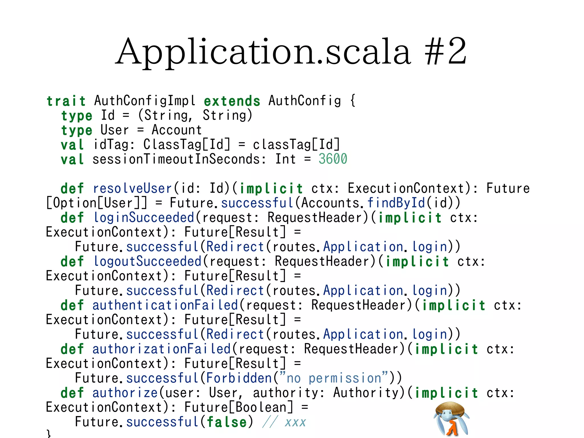 Application.scala #2Application.scala #2Application.scala #2Application.scala #2Application.scala #2
trait AuthConfigImpl extends AuthConfig {
type Id = (String, String)
type User = Account
val idTag: ClassTag[Id] = classTag[Id]
val sessionTimeoutInSeconds: Int = 3600
def resolveUser(id: Id)(implicit ctx: ExecutionContext): Future
[Option[User]] = Future.successful(Accounts.findById(id))
def loginSucceeded(request: RequestHeader)(implicit ctx:
ExecutionContext): Future[Result] =
Future.successful(Redirect(routes.Application.login))
def logoutSucceeded(request: RequestHeader)(implicit ctx:
ExecutionContext): Future[Result] =
Future.successful(Redirect(routes.Application.login))
def authenticationFailed(request: RequestHeader)(implicit ctx:
ExecutionContext): Future[Result] =
Future.successful(Redirect(routes.Application.login))
def authorizationFailed(request: RequestHeader)(implicit ctx:
ExecutionContext): Future[Result] =
Future.successful(Forbidden("no permission"))
def authorize(user: User, authority: Authority)(implicit ctx:
ExecutionContext): Future[Boolean] =
Future.successful(false) // xxx
trait AuthConfigImpl extends AuthConfig {
type Id = (String, String)
type User = Account
val idTag: ClassTag[Id] = classTag[Id]
val sessionTimeoutInSeconds: Int = 3600
def resolveUser(id: Id)(implicit ctx: ExecutionContext): Future
[Option[User]] = Future.successful(Accounts.findById(id))
def loginSucceeded(request: RequestHeader)(implicit ctx:
ExecutionContext): Future[Result] =
Future.successful(Redirect(routes.Application.login))
def logoutSucceeded(request: RequestHeader)(implicit ctx:
ExecutionContext): Future[Result] =
Future.successful(Redirect(routes.Application.login))
def authenticationFailed(request: RequestHeader)(implicit ctx:
ExecutionContext): Future[Result] =
Future.successful(Redirect(routes.Application.login))
def authorizationFailed(request: RequestHeader)(implicit ctx:
ExecutionContext): Future[Result] =
Future.successful(Forbidden("no permission"))
def authorize(user: User, authority: Authority)(implicit ctx:
ExecutionContext): Future[Boolean] =
Future.successful(false) // xxx
trait AuthConfigImpl extends AuthConfig {
type Id = (String, String)
type User = Account
val idTag: ClassTag[Id] = classTag[Id]
val sessionTimeoutInSeconds: Int = 3600
def resolveUser(id: Id)(implicit ctx: ExecutionContext): Future
[Option[User]] = Future.successful(Accounts.findById(id))
def loginSucceeded(request: RequestHeader)(implicit ctx:
ExecutionContext): Future[Result] =
Future.successful(Redirect(routes.Application.login))
def logoutSucceeded(request: RequestHeader)(implicit ctx:
ExecutionContext): Future[Result] =
Future.successful(Redirect(routes.Application.login))
def authenticationFailed(request: RequestHeader)(implicit ctx:
ExecutionContext): Future[Result] =
Future.successful(Redirect(routes.Application.login))
def authorizationFailed(request: RequestHeader)(implicit ctx:
ExecutionContext): Future[Result] =
Future.successful(Forbidden("no permission"))
def authorize(user: User, authority: Authority)(implicit ctx:
ExecutionContext): Future[Boolean] =
Future.successful(false) // xxx
trait AuthConfigImpl extends AuthConfig {
type Id = (String, String)
type User = Account
val idTag: ClassTag[Id] = classTag[Id]
val sessionTimeoutInSeconds: Int = 3600
def resolveUser(id: Id)(implicit ctx: ExecutionContext): Future
[Option[User]] = Future.successful(Accounts.findById(id))
def loginSucceeded(request: RequestHeader)(implicit ctx:
ExecutionContext): Future[Result] =
Future.successful(Redirect(routes.Application.login))
def logoutSucceeded(request: RequestHeader)(implicit ctx:
ExecutionContext): Future[Result] =
Future.successful(Redirect(routes.Application.login))
def authenticationFailed(request: RequestHeader)(implicit ctx:
ExecutionContext): Future[Result] =
Future.successful(Redirect(routes.Application.login))
def authorizationFailed(request: RequestHeader)(implicit ctx:
ExecutionContext): Future[Result] =
Future.successful(Forbidden("no permission"))
def authorize(user: User, authority: Authority)(implicit ctx:
ExecutionContext): Future[Boolean] =
Future.successful(false) // xxx
trait AuthConfigImpl extends AuthConfig {
type Id = (String, String)
type User = Account
val idTag: ClassTag[Id] = classTag[Id]
val sessionTimeoutInSeconds: Int = 3600
def resolveUser(id: Id)(implicit ctx: ExecutionContext): Future
[Option[User]] = Future.successful(Accounts.findById(id))
def loginSucceeded(request: RequestHeader)(implicit ctx:
ExecutionContext): Future[Result] =
Future.successful(Redirect(routes.Application.login))
def logoutSucceeded(request: RequestHeader)(implicit ctx:
ExecutionContext): Future[Result] =
Future.successful(Redirect(routes.Application.login))
def authenticationFailed(request: RequestHeader)(implicit ctx:
ExecutionContext): Future[Result] =
Future.successful(Redirect(routes.Application.login))
def authorizationFailed(request: RequestHeader)(implicit ctx:
ExecutionContext): Future[Result] =
Future.successful(Forbidden("no permission"))
def authorize(user: User, authority: Authority)(implicit ctx:
ExecutionContext): Future[Boolean] =
Future.successful(false) // xxx
 