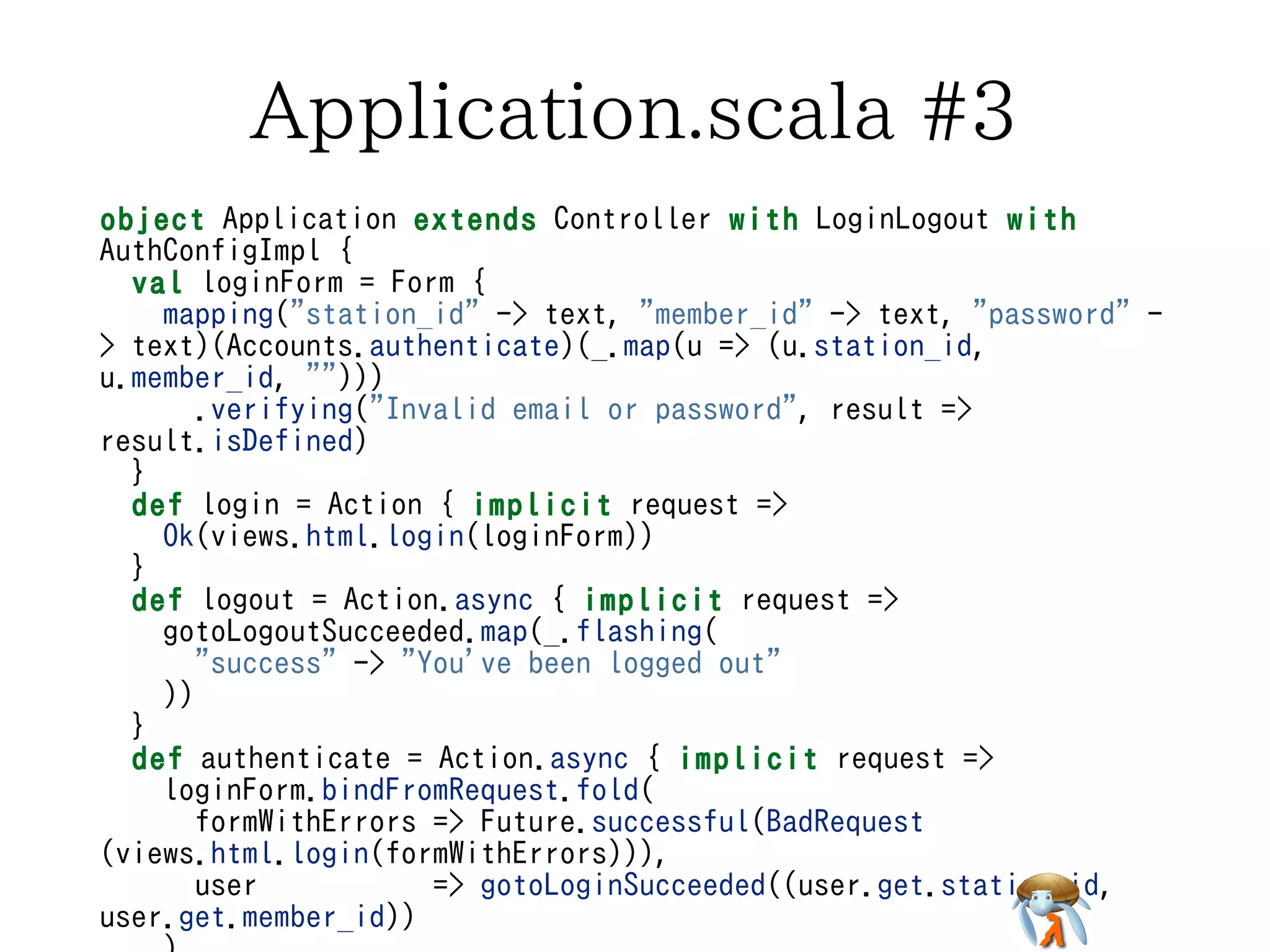 Application.scala #3Application.scala #3Application.scala #3Application.scala #3Application.scala #3
object Application extends Controller with LoginLogout with
AuthConfigImpl {
val loginForm = Form {
mapping("station_id" -> text, "member_id" -> text, "password" -
> text)(Accounts.authenticate)(_.map(u => (u.station_id,
u.member_id, "")))
.verifying("Invalid email or password", result =>
result.isDefined)
}
def login = Action { implicit request =>
Ok(views.html.login(loginForm))
}
def logout = Action.async { implicit request =>
gotoLogoutSucceeded.map(_.flashing(
"success" -> "You've been logged out"
))
}
def authenticate = Action.async { implicit request =>
loginForm.bindFromRequest.fold(
formWithErrors => Future.successful(BadRequest
(views.html.login(formWithErrors))),
user => gotoLoginSucceeded((user.get.station_id,
user.get.member_id))
object Application extends Controller with LoginLogout with
AuthConfigImpl {
val loginForm = Form {
mapping("station_id" -> text, "member_id" -> text, "password" -
> text)(Accounts.authenticate)(_.map(u => (u.station_id,
u.member_id, "")))
.verifying("Invalid email or password", result =>
result.isDefined)
}
def login = Action { implicit request =>
Ok(views.html.login(loginForm))
}
def logout = Action.async { implicit request =>
gotoLogoutSucceeded.map(_.flashing(
"success" -> "You've been logged out"
))
}
def authenticate = Action.async { implicit request =>
loginForm.bindFromRequest.fold(
formWithErrors => Future.successful(BadRequest
(views.html.login(formWithErrors))),
user => gotoLoginSucceeded((user.get.station_id,
user.get.member_id))
object Application extends Controller with LoginLogout with
AuthConfigImpl {
val loginForm = Form {
mapping("station_id" -> text, "member_id" -> text, "password" -
> text)(Accounts.authenticate)(_.map(u => (u.station_id,
u.member_id, "")))
.verifying("Invalid email or password", result =>
result.isDefined)
}
def login = Action { implicit request =>
Ok(views.html.login(loginForm))
}
def logout = Action.async { implicit request =>
gotoLogoutSucceeded.map(_.flashing(
"success" -> "You've been logged out"
))
}
def authenticate = Action.async { implicit request =>
loginForm.bindFromRequest.fold(
formWithErrors => Future.successful(BadRequest
(views.html.login(formWithErrors))),
user => gotoLoginSucceeded((user.get.station_id,
user.get.member_id))
object Application extends Controller with LoginLogout with
AuthConfigImpl {
val loginForm = Form {
mapping("station_id" -> text, "member_id" -> text, "password" -
> text)(Accounts.authenticate)(_.map(u => (u.station_id,
u.member_id, "")))
.verifying("Invalid email or password", result =>
result.isDefined)
}
def login = Action { implicit request =>
Ok(views.html.login(loginForm))
}
def logout = Action.async { implicit request =>
gotoLogoutSucceeded.map(_.flashing(
"success" -> "You've been logged out"
))
}
def authenticate = Action.async { implicit request =>
loginForm.bindFromRequest.fold(
formWithErrors => Future.successful(BadRequest
(views.html.login(formWithErrors))),
user => gotoLoginSucceeded((user.get.station_id,
user.get.member_id))
object Application extends Controller with LoginLogout with
AuthConfigImpl {
val loginForm = Form {
mapping("station_id" -> text, "member_id" -> text, "password" -
> text)(Accounts.authenticate)(_.map(u => (u.station_id,
u.member_id, "")))
.verifying("Invalid email or password", result =>
result.isDefined)
}
def login = Action { implicit request =>
Ok(views.html.login(loginForm))
}
def logout = Action.async { implicit request =>
gotoLogoutSucceeded.map(_.flashing(
"success" -> "You've been logged out"
))
}
def authenticate = Action.async { implicit request =>
loginForm.bindFromRequest.fold(
formWithErrors => Future.successful(BadRequest
(views.html.login(formWithErrors))),
user => gotoLoginSucceeded((user.get.station_id,
user.get.member_id))
 