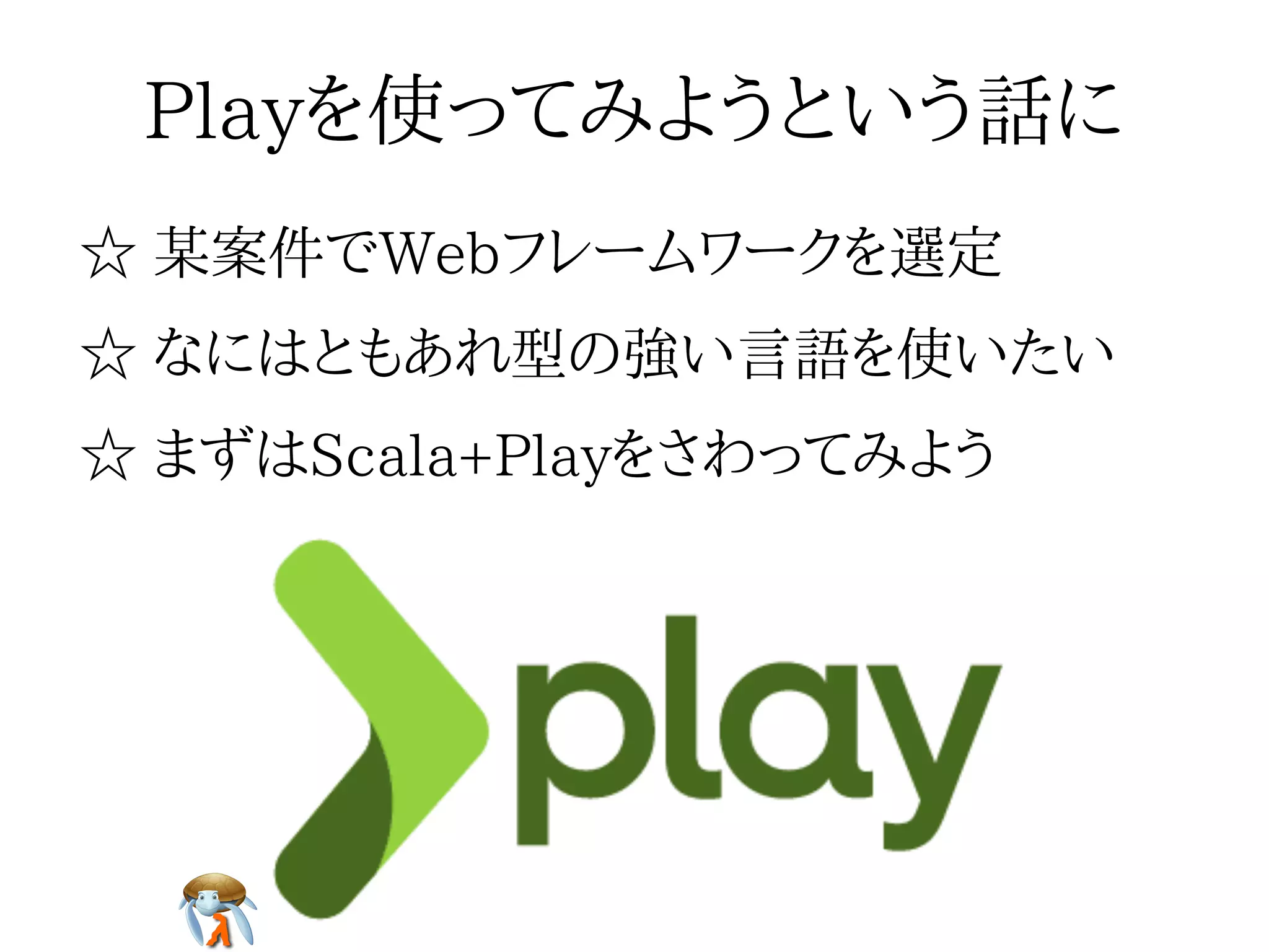 Playを使ってみようという話にPlayを使ってみようという話にPlayを使ってみようという話にPlayを使ってみようという話にPlayを使ってみようという話に
☆ 某案件でWebフレームワークを選定☆ 某案件でWebフレームワークを選定☆ 某案件でWebフレームワークを選定☆ 某案件でWebフレームワークを選定☆ 某案件でWebフレームワークを選定
☆ なにはともあれ型の強い言語を使いたい☆ なにはともあれ型の強い言語を使いたい☆ なにはともあれ型の強い言語を使いたい☆ なにはともあれ型の強い言語を使いたい☆ なにはともあれ型の強い言語を使いたい
☆ まずはScala+Playをさわってみよう☆ まずはScala+Playをさわってみよう☆ まずはScala+Playをさわってみよう☆ まずはScala+Playをさわってみよう☆ まずはScala+Playをさわってみよう
 