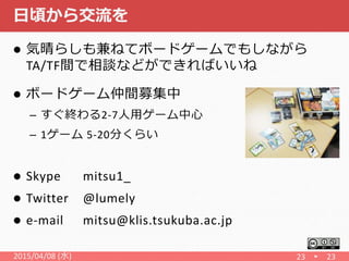 日頃から交流を
 気晴らしも兼ねてボードゲームでもしながら
TA/TF間で相談などができればいいね
 ボードゲーム仲間募集中
– すぐ終わる2-7人用ゲーム中心
– 1ゲーム 5-20分くらい
 Skype mitsu1_
 Twitter @lumely
 e-mail mitsu@klis.tsukuba.ac.jp
23 232015/04/08 (水)
 