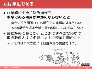 TAは学生である
 TA業務にのめり込み過ぎて
本業である研究が疎かにならないこと
– TAをいくら頑張っても研究上の業績にはならない
– JASSO奨学金返還免除申請の材料にもまずならない
 業務が何であるか，どこまですべきなのかは
担当教員とよく相談した上で授業に臨むこと
– 「それは本来であれば担当教員の業務では？」
5 232015/04/08 (水)
 