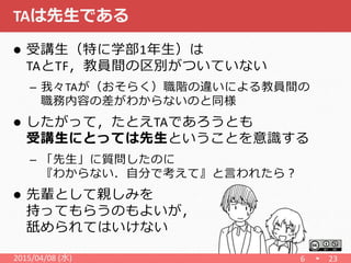 TAは先生である
 受講生（特に学部1年生）は
TAとTF，教員間の区別がついていない
– 我々TAが（おそらく）職階の違いによる教員間の
職務内容の差がわからないのと同様
 したがって，たとえTAであろうとも
受講生にとっては先生ということを意識する
– 「先生」に質問したのに
『わからない．自分で考えて』と言われたら？
 先輩として親しみを
持ってもらうのもよいが，
舐められてはいけない
6 232015/04/08 (水)
 