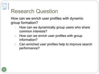 Research Question
How can we enrich user profiles with dynamic
group formation?
1. How can we dynamically group users who share
common interests?
2. How can we enrich user profiles with group
information?
3. Can enriched user profiles help to improve search
performance?
10
 