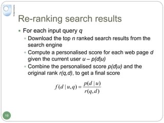 Re-ranking search results
 For each input query q
 Download the top n ranked search results from the
search engine
 Compute a personalised score for each web page d
given the current user u – p(d|u)
 Combine the personalised score p(d|u) and the
original rank r(q,d), to get a final score
),(
)|(
),|(
dqr
udp
qudf 
19
 