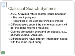 Classical Search Systems
2
 AOL, Altavista return search results based on
 The user input query
 Regardless of the user searching preferences
Different users submit the same input query will
get the same returned result list
 Queries are usually short and ambiguous, e.g.,
Michael Jordan, Java, etc.
Different users have different information needs
with the same input query
 