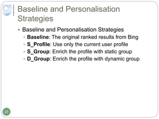 Baseline and Personalisation
Strategies
 Baseline and Personalisation Strategies
 Baseline: The original ranked results from Bing
 S_Profile: Use only the current user profile
 S_Group: Enrich the profile with static group
 D_Group: Enrich the profile with dynamic group
23
 