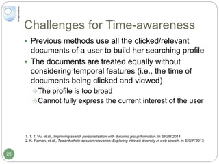 Challenges for Time-awareness
 Previous methods use all the clicked/relevant
documents of a user to build her searching profile
 The documents are treated equally without
considering temporal features (i.e., the time of
documents being clicked and viewed)
The profile is too broad
Cannot fully express the current interest of the user
1. T. T. Vu, et al., Improving search personalisation with dynamic group formation. In SIGIR’2014
2. K. Raman, et al., Toward whole-session relevance: Exploring intrinsic diversity in web search. In SIGIR’2013
26
 