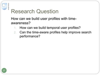 Research Question
How can we build user profiles with time-
awareness?
1. How can we build temporal user profiles?
2. Can the time-aware profiles help improve search
performance?
27
 