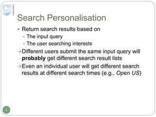 Search Personalisation
 Return search results based on
 The input query
 The user searching interests
Different users submit the same input query will
probably get different search result lists
Even an individual user will get different search
results at different search times (e.g., Open US)
3
 