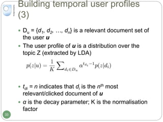 Building temporal user profiles
(3)
 Du = {d1, d2, …, dn} is a relevant document set of
the user u
 The user profile of u is a distribution over the
topic Z (extracted by LDA)
 tdi = n indicates that di is the nth most
relevant/clicked document of u
 α is the decay parameter; K is the normalisation
factor
33
 