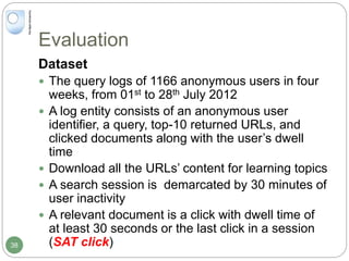 Evaluation
Dataset
 The query logs of 1166 anonymous users in four
weeks, from 01st to 28th July 2012
 A log entity consists of an anonymous user
identifier, a query, top-10 returned URLs, and
clicked documents along with the user’s dwell
time
 Download all the URLs’ content for learning topics
 A search session is demarcated by 30 minutes of
user inactivity
 A relevant document is a click with dwell time of
at least 30 seconds or the last click in a session
(SAT click)38
 