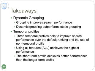 Takeaways
 Dynamic Grouping
 Grouping improves search performance
 Dynamic grouping outperforms static grouping
 Temporal profiles
 Three temporal profiles help to improve search
performance over the default ranking and the use of
non-temporal profile
 Using all features (ALL) achieves the highest
performance
 The short-term profile achieves better performance
than the longer-term profile
47
 