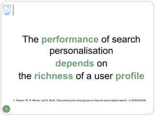 The performance of search
personalisation
depends on
the richness of a user profile
J. Teevan, M. R. Morris, and S. Bush. Discovering and using groups to improve personalized search. In WSDM’2009
5
 